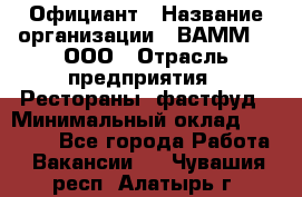 Официант › Название организации ­ ВАММ  , ООО › Отрасль предприятия ­ Рестораны, фастфуд › Минимальный оклад ­ 15 000 - Все города Работа » Вакансии   . Чувашия респ.,Алатырь г.